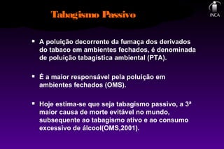 Tabagismo Passivo
 A poluição decorrente da fumaça dos derivados
do tabaco em ambientes fechados, é denominada
de poluição tabagística ambiental (PTA).
 É a maior responsável pela poluição em
ambientes fechados (OMS).
 Hoje estima-se que seja tabagismo passivo, a 3ª
maior causa de morte evitável no mundo,
subsequente ao tabagismo ativo e ao consumo
excessivo de álcool(OMS,2001).
 