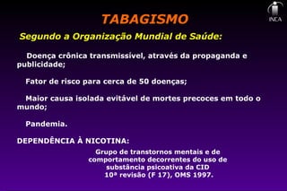 TABAGISMOTABAGISMO
Segundo a Organização Mundial de Saúde:
Doença crônica transmissível, através da propaganda e
publicidade;
Fator de risco para cerca de 50 doenças;
Maior causa isolada evitável de mortes precoces em todo o
mundo;
Pandemia.
DEPENDÊNCIA À NICOTINA:
Grupo de transtornos mentais e de
comportamento decorrentes do uso de
substância psicoativa da CID
10ª revisão (F 17), OMS 1997.
 