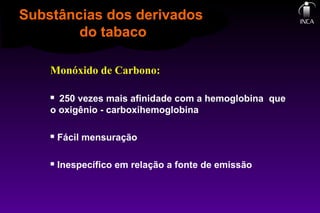 Monóxido de Carbono:
 250 vezes mais afinidade com a hemoglobina que
o oxigênio - carboxihemoglobina
 Fácil mensuração
 Inespecífico em relação a fonte de emissão
Substâncias dos derivados
do tabaco
 