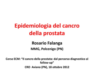 Epidemiologia del cancro
           della prostata
                    Rosario Falanga
                   MMG, Polcenigo (PN)

Corso ECM: “Il cancro della prostata: dal percorso diagnostico al
                           follow-up”
               CRO Aviano (PN), 18 ottobre 2012
 
