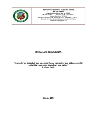 INSTITUCIÓN EDUCATIVA ALTO DEL ROMPE 
FALAN TOLIMA 
Organizada mediante Res. No 0998/04 
NIT:809 004 464 – 7 CODIGO DANE 273270000262 
Registro Educativo: 12702046 
Resolución Aprobación de Estudios No 03917 septiembre 12 de 2012, 
Emanada de la Secretaría de Educación y Cultura del Tolima, 
(Preescolar Transición a 11º) 
MANUAL DE CONVIVENCIA. 
“Aprender es descubrir que ya sabes; hacer es mostrar que sabes; enseñar 
es facilitar que otros descubran que saben” 
Richard Bach. 
Edición 2014 
 