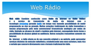 Web Rádio
Web rádio (também conhecido como Rádio via Internet ou Rádio Online)
é o serviço de transmissão de áudio via Internet com a
tecnologia streaming gerando áudio em tempo real, havendo possibilidade de emitir
programação ao vivo ou gravada. Muitas estações tradicionais de rádio transmitem a
mesma programação pelo meio convencional (transmissão analógica por ondas de
rádio, limitado ao alcance do sinal) e também pela Internet, conseguindo desta forma a
possibilidade de alcance global na audiência. Outras estações transmitem somente via
Internet.
Na Internet, a rádio afasta-se do seu conceito original e, no website, pode apresentar
serviços distintos da emissão radiofônica, estabelecendo uma nova estrutura, mais rica
e variada que concorre diretamente com o formato tradicional de rádio.
 