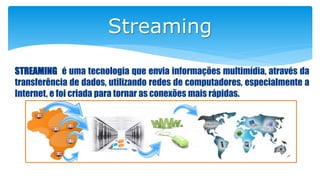 Streaming
STREAMING é uma tecnologia que envia informações multimídia, através da
transferência de dados, utilizando redes de computadores, especialmente a
Internet, e foi criada para tornar as conexões mais rápidas.
 