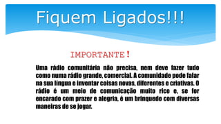 Fiquem Ligados!!!
IMPORTANTE!
Uma rádio comunitária não precisa, nem deve fazer tudo
como numa rádio grande, comercial. A comunidade pode falar
na sua língua e inventar coisas novas, diferentes e criativas. O
rádio é um meio de comunicação muito rico e, se for
encarado com prazer e alegria, é um brinquedo com diversas
maneiras de se jogar.
 
