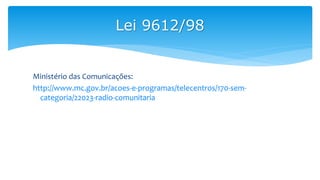 Ministério das Comunicações:
http://www.mc.gov.br/acoes-e-programas/telecentros/170-sem-
categoria/22023-radio-comunitaria
Lei 9612/98
 