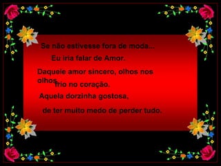 Se não estivesse fora de moda...   Eu iria falar de Amor.     Daquele amor sincero, olhos nos olhos,  frio no coração.  Aquela dorzinha gostosa,    de ter muito medo de perder tudo.  