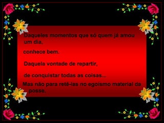 Daqueles momentos que só quem já amou  um dia,    conhece bem.  Daquela vontade de repartir,   de conquistar todas as coisas...  Mas não para retê-las no egoísmo material da  posse, 