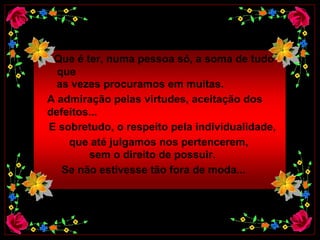 Que é ter, numa pessoa só, a soma de tudo que    as vezes procuramos em muitas.  A admiração pelas virtudes, aceitação dos  defeitos...  E sobretudo, o respeito pela individualidade,  que até julgamos nos pertencerem,   sem o direito de possuir.  Se não estivesse tão fora de moda...   