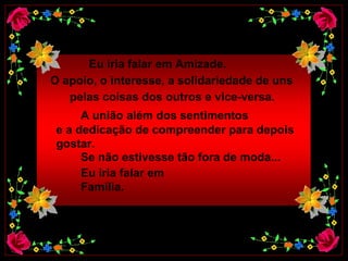 Eu iria falar em Amizade.  O apoio, o interesse, a solidariedade de uns   pelas coisas dos outros e vice-versa.   A união além dos sentimentos   e a dedicação de compreender para depois  gostar.  Se não estivesse tão fora de moda...  Eu iria falar em Família.  