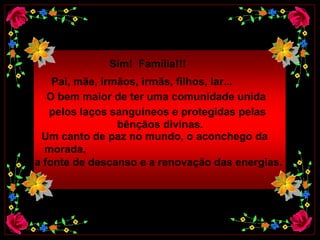 Sim!  Família!!!   Pai, mãe, irmãos, irmãs, filhos, lar...   O bem maior de ter uma comunidade unida   pelos laços sanguíneos e protegidas pelas   bênçãos divinas.   Um canto de paz no mundo, o aconchego da morada, a fonte de descanso e a renovação das energias.  