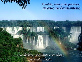 E então, sinto a sua presença, Que ilumina o meu rosto e me alegra,  seu amor, sua luz tão intensa; em minha oração. 