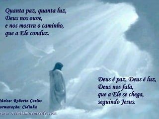 Quanta paz, quanta luz, Deus é paz, Deus é luz, Música: Roberto Carlos Formatação: Cidinha   www.otimismoemrede.com  e nos mostra o caminho, que a Ele se chega, Deus nos ouve, que a Ele conduz. Deus nos fala,  seguindo Jesus. 