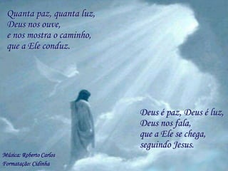 Quanta paz, quanta luz,
 Deus nos ouve,
 e nos mostra o caminho,
 que a Ele conduz.




                           Deus é paz, Deus é luz,
                           Deus nos fala,
                           que a Ele se chega,
                           seguindo Jesus.
Música: Roberto Carlos
Formatação: Cidinha
 