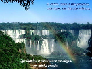 E então, sinto a sua presença,
                  seu amor, sua luz tão intensa;




Que ilumina o meu rosto e me alegra,
         em minha oração.
 