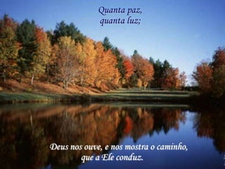 Quanta paz,
             quanta luz;




Deus nos ouve, e nos mostra o caminho,
        que a Ele conduz.
 