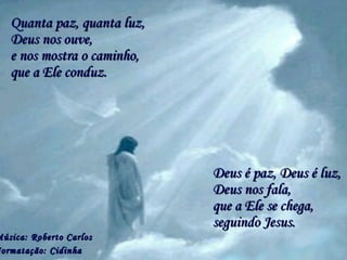 Quanta paz, quanta luz,Quanta paz, quanta luz,
Deus é paz, Deus é luz,Deus é paz, Deus é luz,
Música: Roberto CarlosMúsica: Roberto Carlos
Formatação: Cidinhaormatação: Cidinha
e nos mostra o caminho,e nos mostra o caminho,
que a Ele se chega,que a Ele se chega,
Deus nos ouve,Deus nos ouve,
que a Ele conduz.que a Ele conduz.
Deus nos fala,Deus nos fala,
seguindo Jesus.seguindo Jesus.
 
