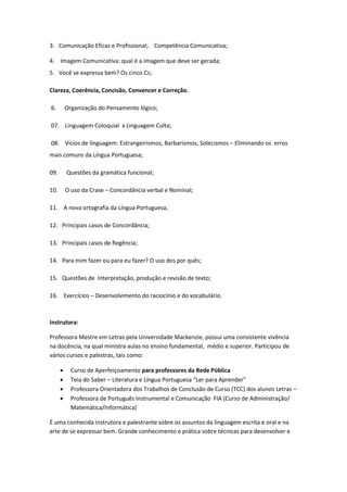 3. Comunicação Eficaz e Profissional;. Competência Comunicativa;

4. Imagem Comunicativa: qual é a imagem que deve ser gerada;
5. Você se expressa bem? Os cinco Cs;

Clareza, Coerência, Concisão, Convencer e Correção.

6.        Organização do Pensamento lógico;

07. Linguagem Coloquial x Linguagem Culta;

08. Vícios de linguagem: Estrangeirismos, Barbarismos, Solecismos – Eliminando os erros
mais comuns da Língua Portuguesa;

09.       Questões da gramática funcional;

10.       O uso da Crase – Concordância verbal e Nominal;

11. A nova ortografia da Língua Portuguesa;

12. Principais casos de Concordância;

13. Principais casos de Regência;

14. Para mim fazer ou para eu fazer? O uso dos por quês;

15. Questões de Interpretação, produção e revisão de texto;

16. Exercícios – Desenvolvimento do raciocínio e do vocabulário.



Instrutora:

Professora Mestre em Letras pela Universidade Mackenzie, possui uma consistente vivência
na docência, na qual ministra aulas no ensino fundamental, médio e superior. Participou de
vários cursos e palestras, tais como:

           Curso de Aperfeiçoamento para professores da Rede Pública
           Teia do Saber – Literatura e Língua Portuguesa “Ler para Aprender”
           Professora Orientadora dos Trabalhos de Conclusão de Curso (TCC) dos alunos Letras –
           Professora de Português Instrumental e Comunicação FIA (Curso de Administração/
            Matemática/Informática)

É uma conhecida instrutora e palestrante sobre os assuntos da linguagem escrita e oral e na
arte de se expressar bem. Grande conhecimento e prática sobre técnicas para desenvolver e
 