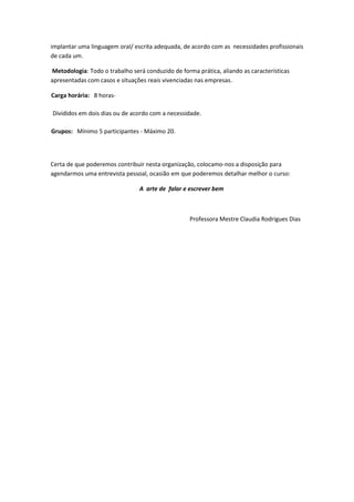 implantar uma linguagem oral/ escrita adequada, de acordo com as necessidades profissionais
de cada um.

Metodologia: Todo o trabalho será conduzido de forma prática, aliando as características
apresentadas com casos e situações reais vivenciadas nas empresas.

Carga horária: 8 horas-

Divididos em dois dias ou de acordo com a necessidade.

Grupos: Mínimo 5 participantes - Máximo 20.




Certa de que poderemos contribuir nesta organização, colocamo-nos a disposição para
agendarmos uma entrevista pessoal, ocasião em que poderemos detalhar melhor o curso:

                                A arte de falar e escrever bem



                                                   Professora Mestre Claudia Rodrigues Dias
 
