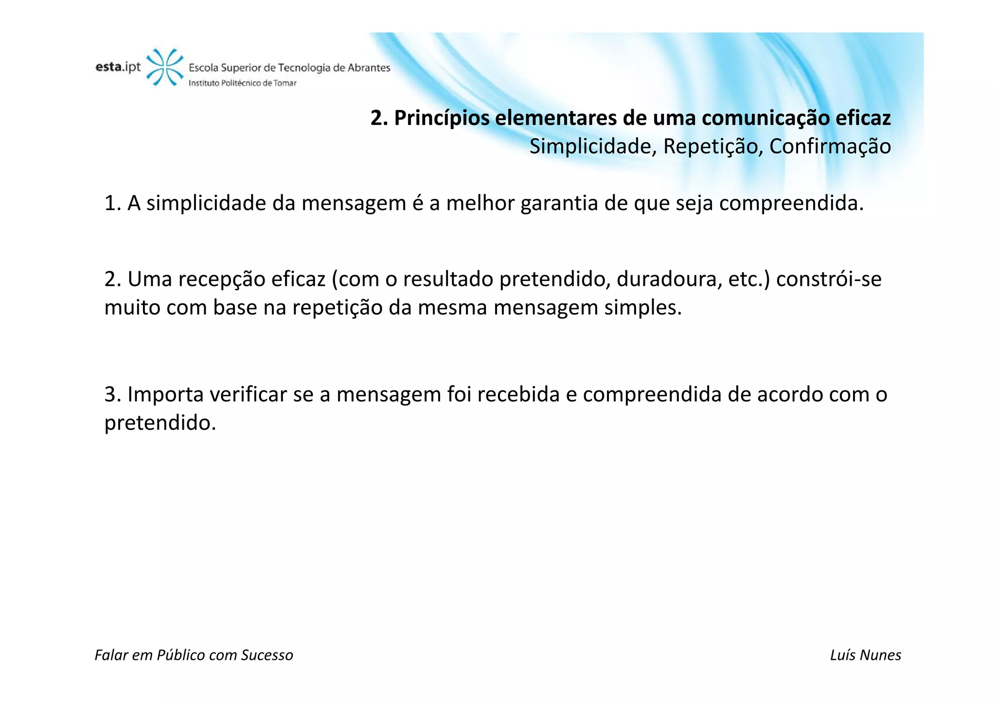 2. Princípios elementares de uma comunicação eficaz
                                                Simplicidade, Repetição, Confirmação

 1. A simplicidade da mensagem é a melhor garantia de que seja compreendida.


 2. Uma recepção eficaz (com o resultado pretendido, duradoura, etc.) constrói-se
 muito com base na repetição da mesma mensagem simples.


 3. Importa verificar se a mensagem foi recebida e compreendida de acordo com o
 pretendido.




Falar em Público com Sucesso                                                 Luís Nunes
 