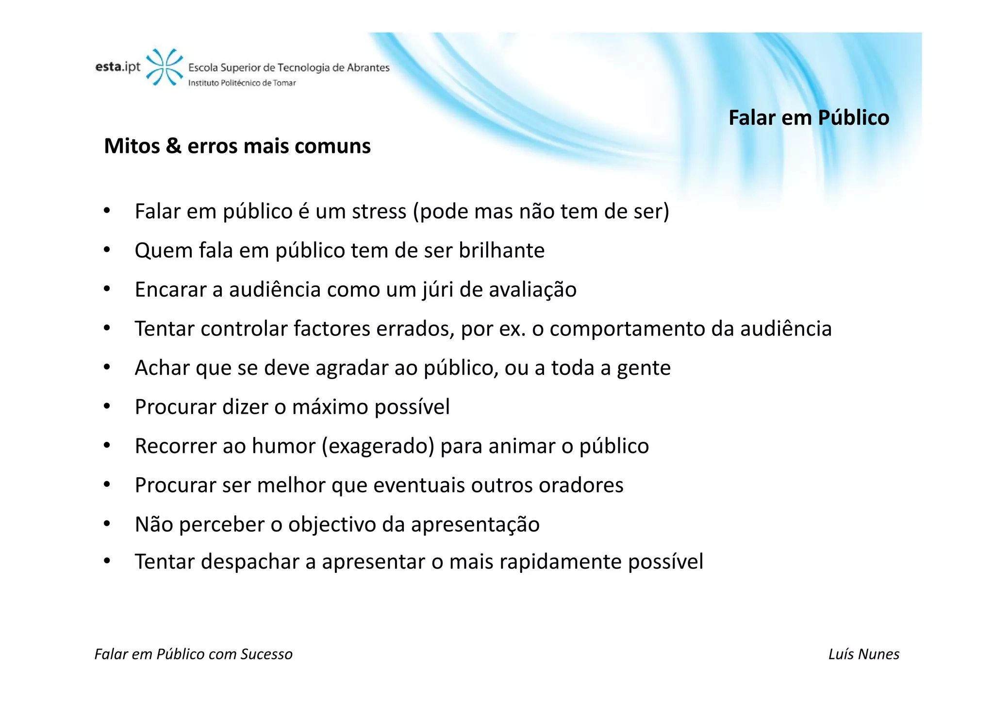 Falar em Público
 Mitos & erros mais comuns

 • Falar em público é um stress (pode mas não tem de ser)
 • Quem fala em público tem de ser brilhante
 • Encarar a audiência como um júri de avaliação
 • Tentar controlar factores errados, por ex. o comportamento da audiência
 • Achar que se deve agradar ao público, ou a toda a gente
 • Procurar dizer o máximo possível
 • Recorrer ao humor (exagerado) para animar o público
 • Procurar ser melhor que eventuais outros oradores
 • Não perceber o objectivo da apresentação
 • Tentar despachar a apresentar o mais rapidamente possível


Falar em Público com Sucesso                                             Luís Nunes
 