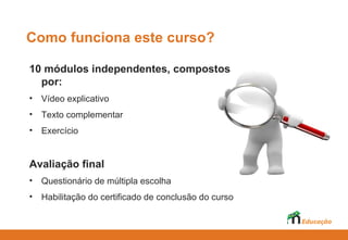 Como funciona este curso?

10 módulos independentes, compostos
  por:
•   Vídeo explicativo
•   Texto complementar
•   Exercício


Avaliação final
•   Questionário de múltipla escolha
•   Habilitação do certificado de conclusão do curso
 