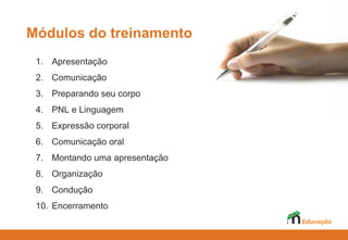 Módulos do treinamento
 1. Apresentação
 2. Comunicação
 3. Preparando seu corpo
 4. PNL e Linguagem
 5. Expressão corporal
 6. Comunicação oral
 7. Montando uma apresentação
 8. Organização
 9. Condução
 10. Encerramento
 