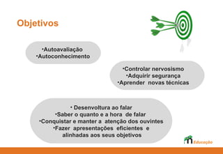 Objetivos

       •Autoavaliação
   Auto-avaliação
         Auto-avaliação
    •Autoconhecimento
  auto-conhecimento
        auto-conhecimento
                                      •Controlar nervosismo
                                       •Adquirir segurança
                                    •Aprender novas técnicas



                         • • Desenvoltura ao falar
                           Desenvoltura falar
                  • Desenvoltura ao ao falar
                  • •Saber quanto hora dede falar
           •SaberSaber ooquanto e a hora de falar
                    o quanto e a a hora falar
              •Conquistar manter a atenção dos ouvintes
            •Conquistar eemanter a atenção dos ouvintes
      •Conquistar e manter a atenção dos ouvintes
                 • •Fazer apresentações eficientes e
          •Fazer Fazer apresentações eficientes e,e,
                    apresentações eficientes
                       alinhadas aos seus objetivos
              alinhadas aos aos seus objetivos
                      alinhadas seus objetivos
 