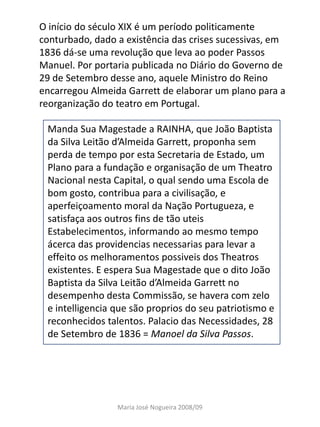 O início do século XIX é um período politicamente
conturbado, dado a existência das crises sucessivas, em
1836 dá-se uma revolução que leva ao poder Passos
Manuel. Por portaria publicada no Diário do Governo de
29 de Setembro desse ano, aquele Ministro do Reino
encarregou Almeida Garrett de elaborar um plano para a
reorganização do teatro em Portugal.

 Manda Sua Magestade a RAINHA, que João Baptista
 da Silva Leitão d’Almeida Garrett, proponha sem
 perda de tempo por esta Secretaria de Estado, um
 Plano para a fundação e organisação de um Theatro
 Nacional nesta Capital, o qual sendo uma Escola de
 bom gosto, contribua para a civilisação, e
 aperfeiçoamento moral da Nação Portugueza, e
 satisfaça aos outros fins de tão uteis
 Estabelecimentos, informando ao mesmo tempo
 ácerca das providencias necessarias para levar a
 effeito os melhoramentos possiveis dos Theatros
 existentes. E espera Sua Magestade que o dito João
 Baptista da Silva Leitão d’Almeida Garrett no
 desempenho desta Commissão, se havera com zelo
 e intelligencia que são proprios do seu patriotismo e
 reconhecidos talentos. Palacio das Necessidades, 28
 de Setembro de 1836 = Manoel da Silva Passos.




                 Maria José Nogueira 2008/09
 