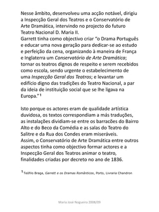 Nesse âmbito, desenvolveu uma acção notável, dirigiu
a Inspecção Geral dos Teatros e o Conservatório de
Arte Dramática, intervindo no projecto do futuro
Teatro Nacional D. Maria II.
Garrett tinha como objectivo criar “o Drama Português
e educar uma nova geração para dedicar-se ao estudo
e perfeição da cena, organizando à maneira de França
e Inglaterra um Conservatório de Arte Dramática;
tornar os teatros dignos de respeito e serem recebidos
como escola, sendo urgente o estabelecimento de
uma Inspecção Geral dos Teatros; e levantar um
edifício digno das tradições do Teatro Nacional, a par
da ideia de instituição social que se lhe ligava na
Europa.”

Isto porque os actores eram de qualidade artística
duvidosa, os textos correspondiam a más traduções,
as instalações dividiam-se entre os barracões do Bairro
Alto e do Beco da Comédia e as salas do Teatro do
Salitre e da Rua dos Condes eram miseráveis.
Assim, o Conservatório de Arte Dramática entre outros
aspectos tinha como objectivo formar actores e a
Inspecção Geral dos Teatros animar o teatro,
finalidades criadas por decreto no ano de 1836.

Teófilo Braga, Garrett e os Dramas Românticos, Porto, Livraria Chandron




                        Maria José Nogueira 2008/09
 