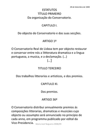 28 de Setembro de 1840
                       ESTATUTOS
                   TÍTULO PRIMEIRO
            Da organisação do Conservatorio.

                       CAPITULO I.

    Do objecto do Conservatorio e das suas secções.

                        ARTIGO 1º

O Conservatorio Real de Lisboa tem por objecto restaurar
e conservar entre nós a littteratura dramatica e a lingua
portugueza, a musica, e a declamação. (…)
                             *…]

                    TITULO TERCEIRO

   Dos trabalhos litterarios e artisticos, e dos premios.

                       CAPITULO XI.

                       Dos premios.

                       ARTIGO 36º

O Conservatorio distribui annualmente premios ás
composições litterarias, dramaticas e musicáes cujo
objecto ou assumpto será annunciado no princípio de
cada anno, em programma publicado por edital da
Vice-Presidencia. Maria José Nogueira 2008/09
 