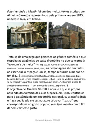 Falar Verdade a Mentir foi um dos muitos textos escritos por
Almeida Garrett e representado pela primeira vez em 1845,
no teatro Tália, em Lisboa.




Trata-se de uma peça que pertence ao género comédia e que
respeita as exigências do texto dramático no que concerne à
“economia de meios” (ver pág. 609, de AGUIAR e SILVA, Vitor, Teoria da
Literatura, Coimbra, Almedina, 8ª ed., 1988) as personagens são limitadas
ao essencial, o espaço é um só, tempo reduzido a menos de
um dia… ( sete personagens: Duarte, Amália, José Félix, Joaquina, Brás
Ferreira, General Lemos e lacaio; espaço: Lisboa – sala de visitas; a acção inicia-
se de manhã “Lá por fora ainda mal são nove horas…” e termina à hora do
almoço do mesmo dia , “ Um almoço de família…Esperarei.”).
O objectivo de Almeida Garrett é aquele a que se propôs
aquando do exercício das suas funções, em 1836: contribuir
para a existência de um repertório nacional, cuja insuficiência
e fraca qualidade ele assinalava e escrever “teatro” que
correspondesse ao gosto popular, mas igualmente com o fim
de “educar” esse gosto.


                             Maria José Nogueira 2008/09
 