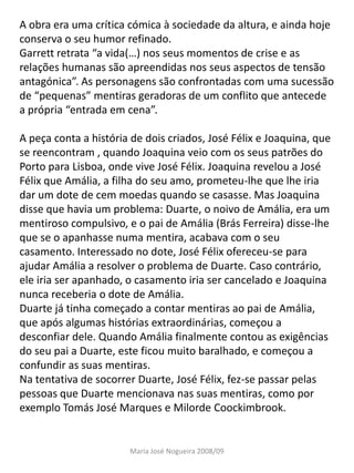 A obra era uma crítica cómica à sociedade da altura, e ainda hoje
conserva o seu humor refinado.
Garrett retrata “a vida(…) nos seus momentos de crise e as
relações humanas são apreendidas nos seus aspectos de tensão
antagónica”. As personagens são confrontadas com uma sucessão
de “pequenas” mentiras geradoras de um conflito que antecede
a própria “entrada em cena”.

A peça conta a história de dois criados, José Félix e Joaquina, que
se reencontram , quando Joaquina veio com os seus patrões do
Porto para Lisboa, onde vive José Félix. Joaquina revelou a José
Félix que Amália, a filha do seu amo, prometeu-lhe que lhe iria
dar um dote de cem moedas quando se casasse. Mas Joaquina
disse que havia um problema: Duarte, o noivo de Amália, era um
mentiroso compulsivo, e o pai de Amália (Brás Ferreira) disse-lhe
que se o apanhasse numa mentira, acabava com o seu
casamento. Interessado no dote, José Félix ofereceu-se para
ajudar Amália a resolver o problema de Duarte. Caso contrário,
ele iria ser apanhado, o casamento iria ser cancelado e Joaquina
nunca receberia o dote de Amália.
Duarte já tinha começado a contar mentiras ao pai de Amália,
que após algumas histórias extraordinárias, começou a
desconfiar dele. Quando Amália finalmente contou as exigências
do seu pai a Duarte, este ficou muito baralhado, e começou a
confundir as suas mentiras.
Na tentativa de socorrer Duarte, José Félix, fez-se passar pelas
pessoas que Duarte mencionava nas suas mentiras, como por
exemplo Tomás José Marques e Milorde Coockimbrook.


                       Maria José Nogueira 2008/09
 