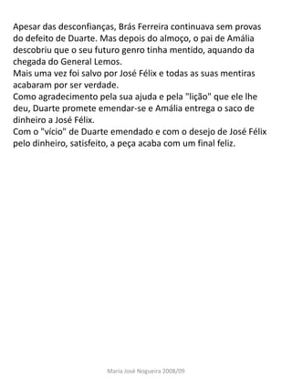 Apesar das desconfianças, Brás Ferreira continuava sem provas
do defeito de Duarte. Mas depois do almoço, o pai de Amália
descobriu que o seu futuro genro tinha mentido, aquando da
chegada do General Lemos.
Mais uma vez foi salvo por José Félix e todas as suas mentiras
acabaram por ser verdade.
Como agradecimento pela sua ajuda e pela "lição" que ele lhe
deu, Duarte promete emendar-se e Amália entrega o saco de
dinheiro a José Félix.
Com o "vício" de Duarte emendado e com o desejo de José Félix
pelo dinheiro, satisfeito, a peça acaba com um final feliz.




                       Maria José Nogueira 2008/09
 