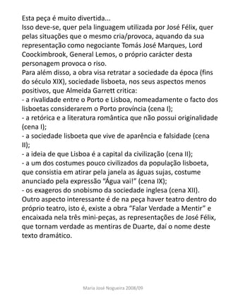 Esta peça é muito divertida...
Isso deve-se, quer pela linguagem utilizada por José Félix, quer
pelas situações que o mesmo cria/provoca, aquando da sua
representação como negociante Tomás José Marques, Lord
Coockimbrook, General Lemos, o próprio carácter desta
personagem provoca o riso.
Para além disso, a obra visa retratar a sociedade da época (fins
do século XIX), sociedade lisboeta, nos seus aspectos menos
positivos, que Almeida Garrett critica:
- a rivalidade entre o Porto e Lisboa, nomeadamente o facto dos
lisboetas considerarem o Porto província (cena I);
- a retórica e a literatura romântica que não possui originalidade
(cena I);
- a sociedade lisboeta que vive de aparência e falsidade (cena
II);
- a ideia de que Lisboa é a capital da civilização (cena II);
- a um dos costumes pouco civilizados da população lisboeta,
que consistia em atirar pela janela as águas sujas, costume
anunciado pela expressão “Água vai!” (cena IX);
- os exageros do snobismo da sociedade inglesa (cena XII).
Outro aspecto interessante é de na peça haver teatro dentro do
próprio teatro, isto é, existe a obra “Falar Verdade a Mentir” e
encaixada nela três mini-peças, as representações de José Félix,
que tornam verdade as mentiras de Duarte, daí o nome deste
texto dramático.




                    Maria José Nogueira 2008/09
 