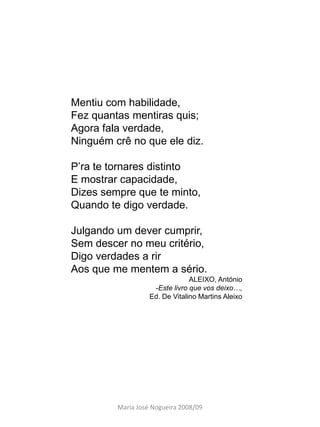Mentiu com habilidade,
Fez quantas mentiras quis;
Agora fala verdade,
Ninguém crê no que ele diz.

P’ra te tornares distinto
E mostrar capacidade,
Dizes sempre que te minto,
Quando te digo verdade.

Julgando um dever cumprir,
Sem descer no meu critério,
Digo verdades a rir
Aos que me mentem a sério.
                                ALEIXO, António
                    -Este livro que vos deixo…,
                   Ed. De Vitalino Martins Aleixo




         Maria José Nogueira 2008/09
 