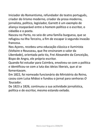 Iniciador do Romantismo, refundador do teatro português,
criador do lirismo moderno, criador da prosa moderna,
jornalista, político, legislador, Garrett é um exemplo de
aliança inseparável entre o homem político e o escritor, o
cidadão e o poeta.
Nasceu no Porto, no seio de uma família burguesa, que se
refugiou na Ilha Terceira, a fim de escapar à segunda invasão
francesa.
Nos Açores, recebeu uma educação clássica e iluminista
(Voltaire e Rousseau, que lhe ensinaram o valor da
Liberdade), orientada pelo tio, Frei Alexandre da Conceição,
Bispo de Angra, ele próprio escritor.
Quando foi estudar para Coimbra, envolveu-se com a política
e identificou-se com a luta das ideias liberais, que aí se
fomentavam.
Em 1822, foi nomeado funcionário do Ministério do Reino,
casou com Luísa Midosi e fundou o jornal para senhoras O
Toucador.
De 1823 a 1826, continuou a sua actividade jornalística,
política e de escritor, mesmo estando exilado.




                    Maria José Nogueira 2008/09
 