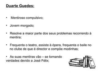 Duarte Guedes: Mentiroso compulsivo; Jovem morgado;  Resolve a maior parte dos seus problemas recorrendo à  mentira;  Frequenta o teatro, assiste à ópera, frequenta o baile no  no clube de que é director e compõe modinhas; As suas mentiras vão – se tornando  verdades devido a José Félix; 