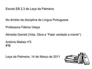 Escola EB 2,3 de Leça da Palmeira No âmbito da disciplina de Língua Portuguesa Professora Fátima Vilaça Almeida Garrett (Vida, Obra e “Falar verdade a mentir”) António Matias nº3 8ºB Leça da Palmeira, 14 de Março de 2011 