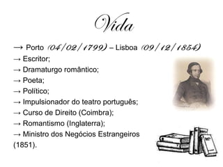 Vida ->  Porto  ( 04/02/1799)  – Lisboa  ( 09/12/1854) ->  Escritor; ->  Dramaturgo romântico; ->  Poeta; ->  Político; ->  Impulsionador do teatro português; ->  Curso de Direito (Coimbra); ->  Romantismo (Inglaterra); ->  Ministro dos Negócios Estrangeiros  (1851). 