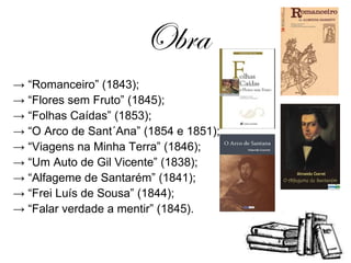 Obra -> “ Romanceiro” (1843); -> “ Flores sem Fruto” (1845); -> “ Folhas Caídas” (1853); -> “ O Arco de Sant´Ana” (1854 e 1851); -> “ Viagens na Minha Terra” (1846); -> “ Um Auto de Gil Vicente” (1838); -> “ Alfageme de Santarém” (1841); -> “ Frei Luís de Sousa” (1844); -> “ Falar verdade a mentir” (1845). 