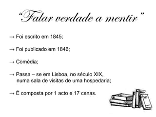 “ Falar verdade a mentir” ->  Foi escrito em 1845; ->  Foi publicado em 1846; ->   Comédia;   ->  Passa – se em Lisboa, no século XIX, numa sala de visitas de uma hospedaria; ->  É composta por 1 acto e 17 cenas. 