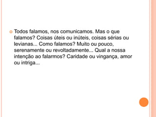  Todos falamos, nos comunicamos. Mas o que 
falamos? Coisas úteis ou inúteis, coisas sérias ou 
levianas... Como falamos? Muito ou pouco, 
serenamente ou revoltadamente... Qual a nossa 
intenção ao falarmos? Caridade ou vingança, amor 
ou intriga... 
 