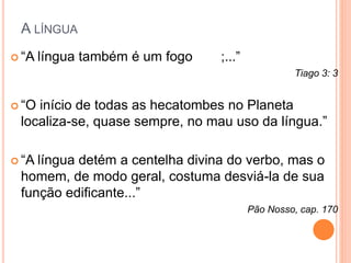 A LÍNGUA 
 “A língua também é um fogo ;...” 
Tiago 3: 3 
 “O início de todas as hecatombes no Planeta 
localiza-se, quase sempre, no mau uso da língua.” 
 “A língua detém a centelha divina do verbo, mas o 
homem, de modo geral, costuma desviá-la de sua 
função edificante...” 
Pão Nosso, cap. 170 
 