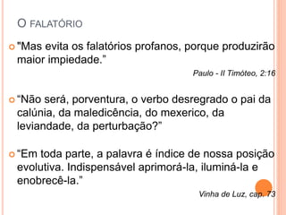 O FALATÓRIO 
 "Mas evita os falatórios profanos, porque produzirão 
maior impiedade.” 
Paulo - II Timóteo, 2:16 
 “Não será, porventura, o verbo desregrado o pai da 
calúnia, da maledicência, do mexerico, da 
leviandade, da perturbação?” 
 “Em toda parte, a palavra é índice de nossa posição 
evolutiva. Indispensável aprimorá-la, iluminá-la e 
enobrecê-la.” 
Vinha de Luz, cap. 73 
 