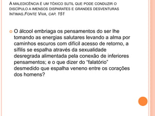 A MALEDICÊNCIA É UM TÓXICO SUTIL QUE PODE CONDUZIR O 
DISCÍPULO A IMENSOS DISPARATES E GRANDES DESVENTURAS 
ÍNTIMAS.FONTE VIVA, CAP. 151 
 O álcool embriaga os pensamentos do ser lhe 
tomando as energias salutares levando a alma por 
caminhos escuros com difícil acesso de retorno, a 
sífilis se espalha através da sexualidade 
desregrada alimentada pela conexão de inferiores 
pensamentos; e o que dizer do “falatório” 
desmedido que espalha veneno entre os corações 
dos homens? 
 