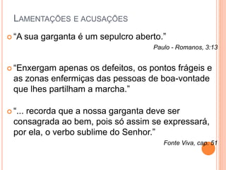 LAMENTAÇÕES E ACUSAÇÕES 
 “A sua garganta é um sepulcro aberto.” 
Paulo - Romanos, 3:13 
 “Enxergam apenas os defeitos, os pontos frágeis e 
as zonas enfermiças das pessoas de boa-vontade 
que lhes partilham a marcha.” 
 “... recorda que a nossa garganta deve ser 
consagrada ao bem, pois só assim se expressará, 
por ela, o verbo sublime do Senhor.” 
Fonte Viva, cap. 51 
 