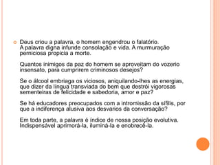  Deus criou a palavra, o homem engendrou o falatório. 
A palavra digna infunde consolação e vida. A murmuração 
perniciosa propicia a morte. 
Quantos inimigos da paz do homem se aproveitam do vozerio 
insensato, para cumprirem criminosos desejos? 
Se o álcool embriaga os viciosos, aniquilando-lhes as energias, 
que dizer da língua transviada do bem que destrói vigorosas 
sementeiras de felicidade e sabedoria, amor e paz? 
Se há educadores preocupados com a intromissão da sífilis, por 
que a indiferença alusiva aos desvarios da conversação? 
Em toda parte, a palavra é índice de nossa posição evolutiva. 
Indispensável aprimorá-la, iluminá-la e enobrecê-la. 
 