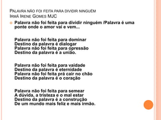 PALAVRA NÃO FOI FEITA PARA DIVIDIR NINGUÉM 
IRMÃ IRENE GOMES MJC 
 Palavra não foi feita para dividir ninguém /Palavra é uma 
ponte onde o amor vai e vem... 
Palavra não foi feita para dominar 
Destino da palavra é dialogar 
Palavra não foi feita para opressão 
Destino da palavra é a união. 
Palavra não foi feita para vaidade 
Destino da palavra é eternidade 
Palavra não foi feita prá cair no chão 
Destino da palavra é o coração 
Palavra não foi feita para semear 
A dúvida, a tristeza e o mal estar 
Destino da palavra é a construção 
De um mundo mais feliz e mais irmão. 
 