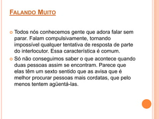 FALANDO MUITO 
 Todos nós conhecemos gente que adora falar sem 
parar. Falam compulsivamente, tornando 
impossível qualquer tentativa de resposta de parte 
do interlocutor. Essa característica é comum. 
 Só não conseguimos saber o que acontece quando 
duas pessoas assim se encontram. Parece que 
elas têm um sexto sentido que as avisa que é 
melhor procurar pessoas mais cordatas, que pelo 
menos tentem agüentá-las. 
 