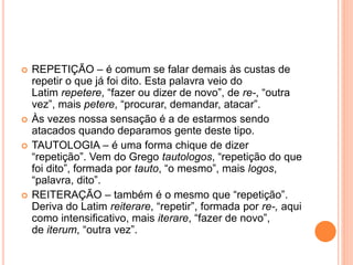  REPETIÇÃO – é comum se falar demais às custas de 
repetir o que já foi dito. Esta palavra veio do 
Latim repetere, “fazer ou dizer de novo”, de re-, “outra 
vez”, mais petere, “procurar, demandar, atacar”. 
 Às vezes nossa sensação é a de estarmos sendo 
atacados quando deparamos gente deste tipo. 
 TAUTOLOGIA – é uma forma chique de dizer 
“repetição”. Vem do Grego tautologos, “repetição do que 
foi dito”, formada por tauto, “o mesmo”, mais logos, 
“palavra, dito”. 
 REITERAÇÃO – também é o mesmo que “repetição”. 
Deriva do Latim reiterare, “repetir”, formada por re-, aqui 
como intensificativo, mais iterare, “fazer de novo”, 
de iterum, “outra vez”. 
 